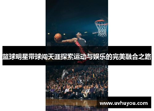 篮球明星带球闯天涯探索运动与娱乐的完美融合之路